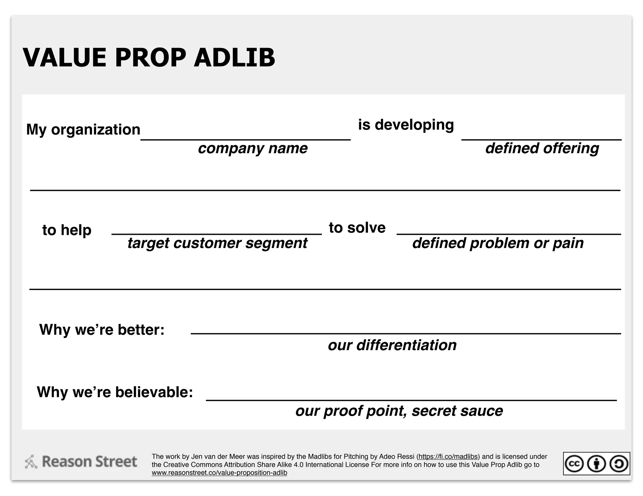 VALUE PROP ADLIB
My organization is developing
company name deﬁned offering
to help
Why we’re better:
to solve
target customer segment deﬁned problem or pain
our differentiation
Why we’re believable:
our proof point, secret sauce
The work by Jen van der Meer was inspired by the Madlibs for Pitching by Adeo Ressi (https://ﬁ.co/madlibs) and is licensed under
the Creative Commons Attribution Share Alike 4.0 International License For more info on how to use this Value Prop Adlib go to
www.reasonstreet.co/value-proposition-adlib
 