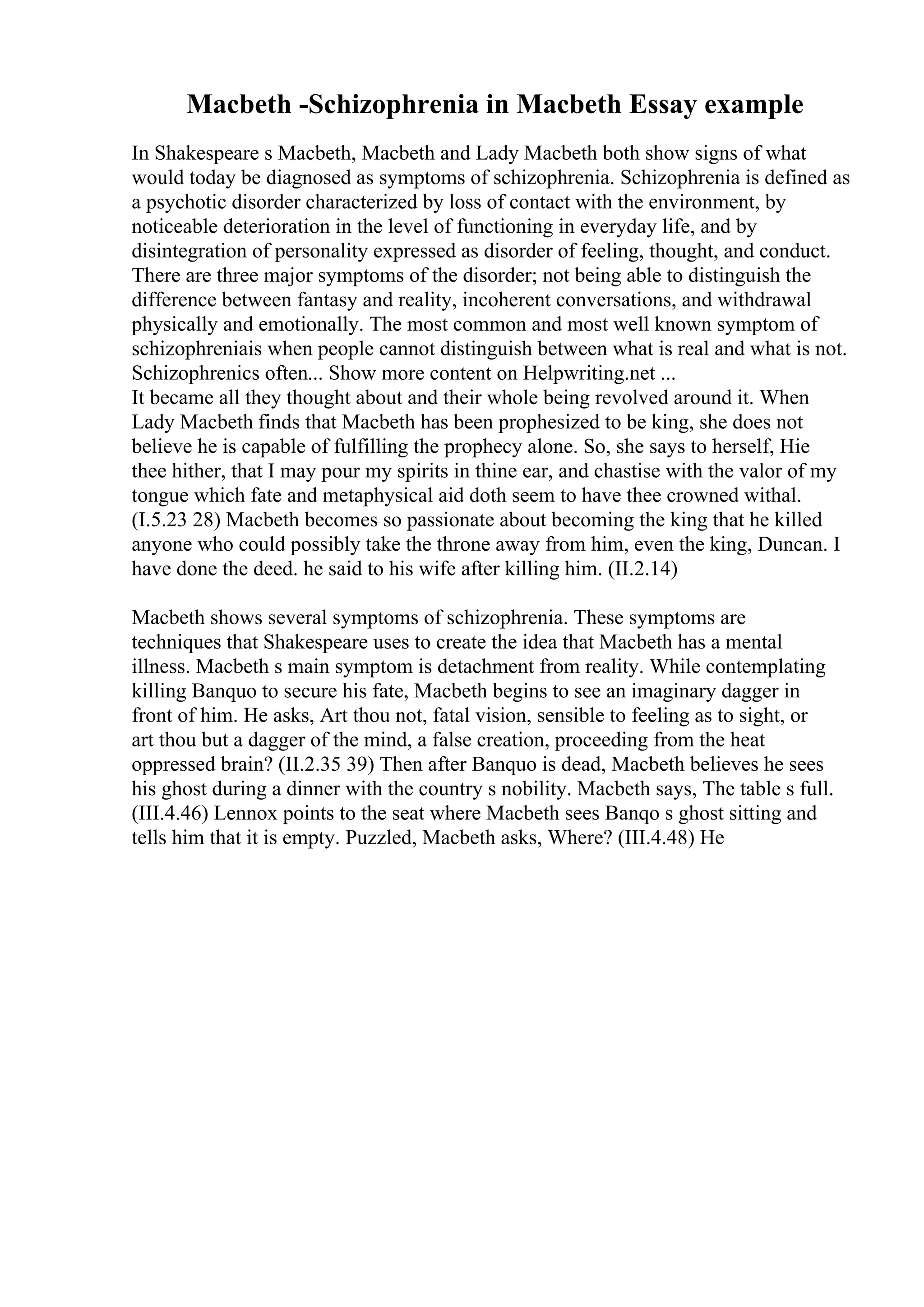 Macbeth -Schizophrenia in Macbeth Essay example
In Shakespeare s Macbeth, Macbeth and Lady Macbeth both show signs of what
would today be diagnosed as symptoms of schizophrenia. Schizophrenia is defined as
a psychotic disorder characterized by loss of contact with the environment, by
noticeable deterioration in the level of functioning in everyday life, and by
disintegration of personality expressed as disorder of feeling, thought, and conduct.
There are three major symptoms of the disorder; not being able to distinguish the
difference between fantasy and reality, incoherent conversations, and withdrawal
physically and emotionally. The most common and most well known symptom of
schizophreniais when people cannot distinguish between what is real and what is not.
Schizophrenics often... Show more content on Helpwriting.net ...
It became all they thought about and their whole being revolved around it. When
Lady Macbeth finds that Macbeth has been prophesized to be king, she does not
believe he is capable of fulfilling the prophecy alone. So, she says to herself, Hie
thee hither, that I may pour my spirits in thine ear, and chastise with the valor of my
tongue which fate and metaphysical aid doth seem to have thee crowned withal.
(I.5.23 28) Macbeth becomes so passionate about becoming the king that he killed
anyone who could possibly take the throne away from him, even the king, Duncan. I
have done the deed. he said to his wife after killing him. (II.2.14)
Macbeth shows several symptoms of schizophrenia. These symptoms are
techniques that Shakespeare uses to create the idea that Macbeth has a mental
illness. Macbeth s main symptom is detachment from reality. While contemplating
killing Banquo to secure his fate, Macbeth begins to see an imaginary dagger in
front of him. He asks, Art thou not, fatal vision, sensible to feeling as to sight, or
art thou but a dagger of the mind, a false creation, proceeding from the heat
oppressed brain? (II.2.35 39) Then after Banquo is dead, Macbeth believes he sees
his ghost during a dinner with the country s nobility. Macbeth says, The table s full.
(III.4.46) Lennox points to the seat where Macbeth sees Banqo s ghost sitting and
tells him that it is empty. Puzzled, Macbeth asks, Where? (III.4.48) He
 