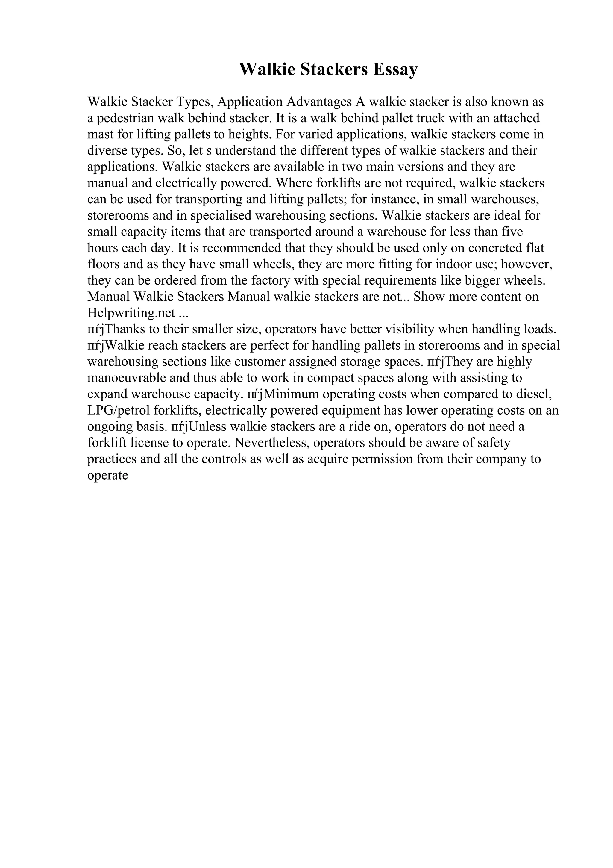 Walkie Stackers Essay
Walkie Stacker Types, Application Advantages A walkie stacker is also known as
a pedestrian walk behind stacker. It is a walk behind pallet truck with an attached
mast for lifting pallets to heights. For varied applications, walkie stackers come in
diverse types. So, let s understand the different types of walkie stackers and their
applications. Walkie stackers are available in two main versions and they are
manual and electrically powered. Where forklifts are not required, walkie stackers
can be used for transporting and lifting pallets; for instance, in small warehouses,
storerooms and in specialised warehousing sections. Walkie stackers are ideal for
small capacity items that are transported around a warehouse for less than five
hours each day. It is recommended that they should be used only on concreted flat
floors and as they have small wheels, they are more fitting for indoor use; however,
they can be ordered from the factory with special requirements like bigger wheels.
Manual Walkie Stackers Manual walkie stackers are not... Show more content on
Helpwriting.net ...
пѓјThanks to their smaller size, operators have better visibility when handling loads.
пѓјWalkie reach stackers are perfect for handling pallets in storerooms and in special
warehousing sections like customer assigned storage spaces. пѓјThey are highly
manoeuvrable and thus able to work in compact spaces along with assisting to
expand warehouse capacity. пѓјMinimum operating costs when compared to diesel,
LPG/petrol forklifts, electrically powered equipment has lower operating costs on an
ongoing basis. пѓјUnless walkie stackers are a ride on, operators do not need a
forklift license to operate. Nevertheless, operators should be aware of safety
practices and all the controls as well as acquire permission from their company to
operate
 