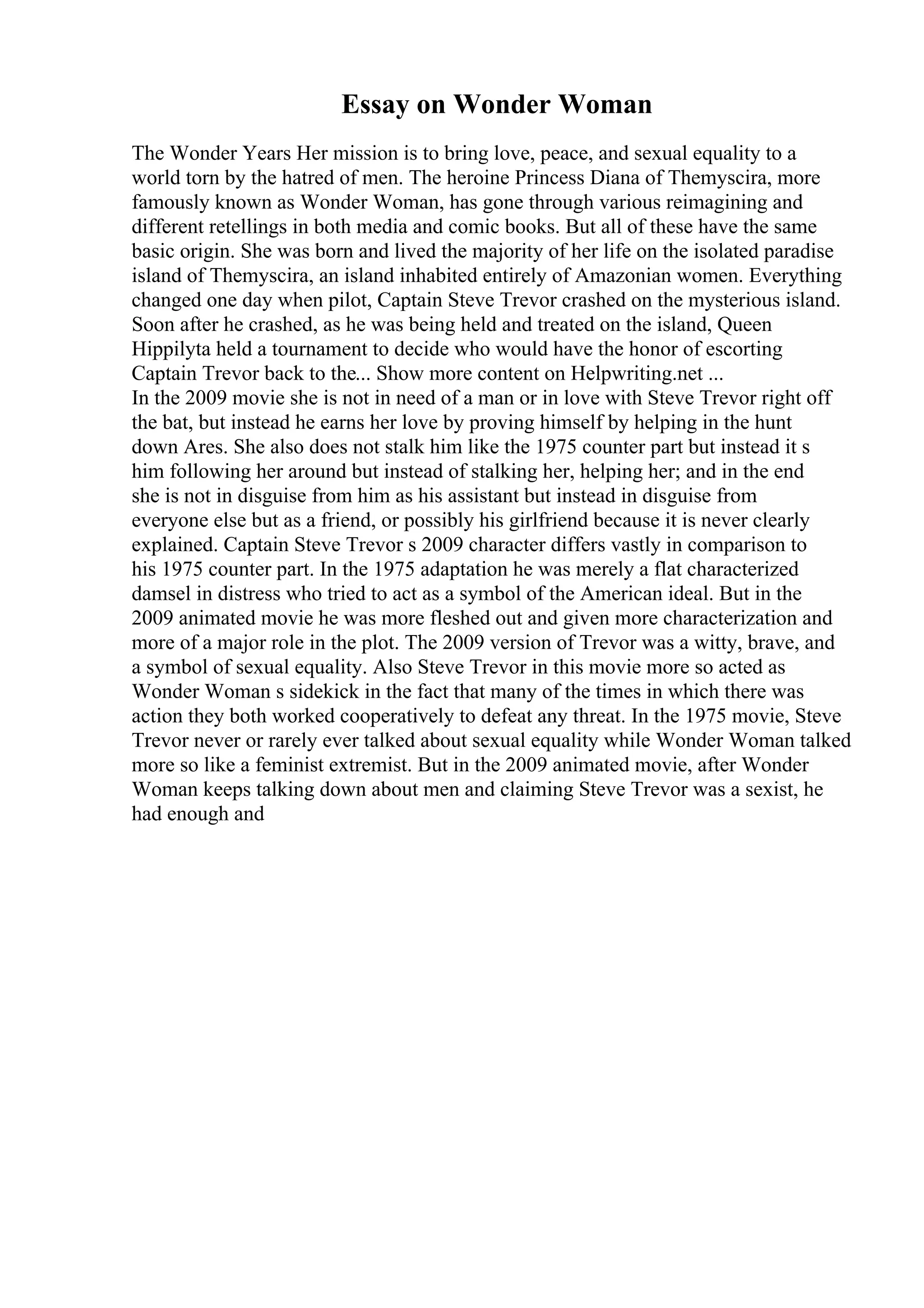 Essay on Wonder Woman
The Wonder Years Her mission is to bring love, peace, and sexual equality to a
world torn by the hatred of men. The heroine Princess Diana of Themyscira, more
famously known as Wonder Woman, has gone through various reimagining and
different retellings in both media and comic books. But all of these have the same
basic origin. She was born and lived the majority of her life on the isolated paradise
island of Themyscira, an island inhabited entirely of Amazonian women. Everything
changed one day when pilot, Captain Steve Trevor crashed on the mysterious island.
Soon after he crashed, as he was being held and treated on the island, Queen
Hippilyta held a tournament to decide who would have the honor of escorting
Captain Trevor back to the... Show more content on Helpwriting.net ...
In the 2009 movie she is not in need of a man or in love with Steve Trevor right off
the bat, but instead he earns her love by proving himself by helping in the hunt
down Ares. She also does not stalk him like the 1975 counter part but instead it s
him following her around but instead of stalking her, helping her; and in the end
she is not in disguise from him as his assistant but instead in disguise from
everyone else but as a friend, or possibly his girlfriend because it is never clearly
explained. Captain Steve Trevor s 2009 character differs vastly in comparison to
his 1975 counter part. In the 1975 adaptation he was merely a flat characterized
damsel in distress who tried to act as a symbol of the American ideal. But in the
2009 animated movie he was more fleshed out and given more characterization and
more of a major role in the plot. The 2009 version of Trevor was a witty, brave, and
a symbol of sexual equality. Also Steve Trevor in this movie more so acted as
Wonder Woman s sidekick in the fact that many of the times in which there was
action they both worked cooperatively to defeat any threat. In the 1975 movie, Steve
Trevor never or rarely ever talked about sexual equality while Wonder Woman talked
more so like a feminist extremist. But in the 2009 animated movie, after Wonder
Woman keeps talking down about men and claiming Steve Trevor was a sexist, he
had enough and
 