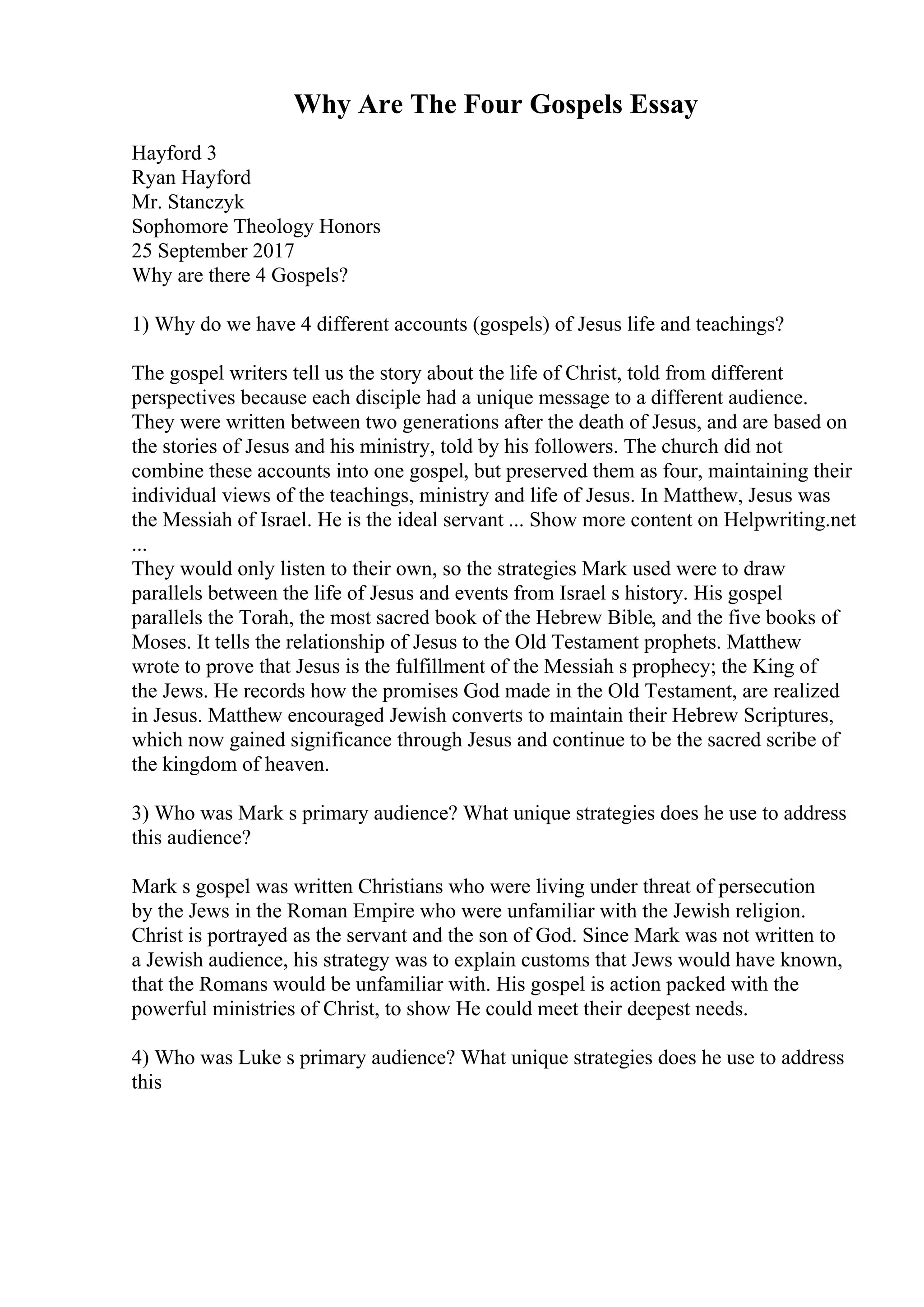 Why Are The Four Gospels Essay
Hayford 3
Ryan Hayford
Mr. Stanczyk
Sophomore Theology Honors
25 September 2017
Why are there 4 Gospels?
1) Why do we have 4 different accounts (gospels) of Jesus life and teachings?
The gospel writers tell us the story about the life of Christ, told from different
perspectives because each disciple had a unique message to a different audience.
They were written between two generations after the death of Jesus, and are based on
the stories of Jesus and his ministry, told by his followers. The church did not
combine these accounts into one gospel, but preserved them as four, maintaining their
individual views of the teachings, ministry and life of Jesus. In Matthew, Jesus was
the Messiah of Israel. He is the ideal servant ... Show more content on Helpwriting.net
...
They would only listen to their own, so the strategies Mark used were to draw
parallels between the life of Jesus and events from Israel s history. His gospel
parallels the Torah, the most sacred book of the Hebrew Bible, and the five books of
Moses. It tells the relationship of Jesus to the Old Testament prophets. Matthew
wrote to prove that Jesus is the fulfillment of the Messiah s prophecy; the King of
the Jews. He records how the promises God made in the Old Testament, are realized
in Jesus. Matthew encouraged Jewish converts to maintain their Hebrew Scriptures,
which now gained significance through Jesus and continue to be the sacred scribe of
the kingdom of heaven.
3) Who was Mark s primary audience? What unique strategies does he use to address
this audience?
Mark s gospel was written Christians who were living under threat of persecution
by the Jews in the Roman Empire who were unfamiliar with the Jewish religion.
Christ is portrayed as the servant and the son of God. Since Mark was not written to
a Jewish audience, his strategy was to explain customs that Jews would have known,
that the Romans would be unfamiliar with. His gospel is action packed with the
powerful ministries of Christ, to show He could meet their deepest needs.
4) Who was Luke s primary audience? What unique strategies does he use to address
this
 