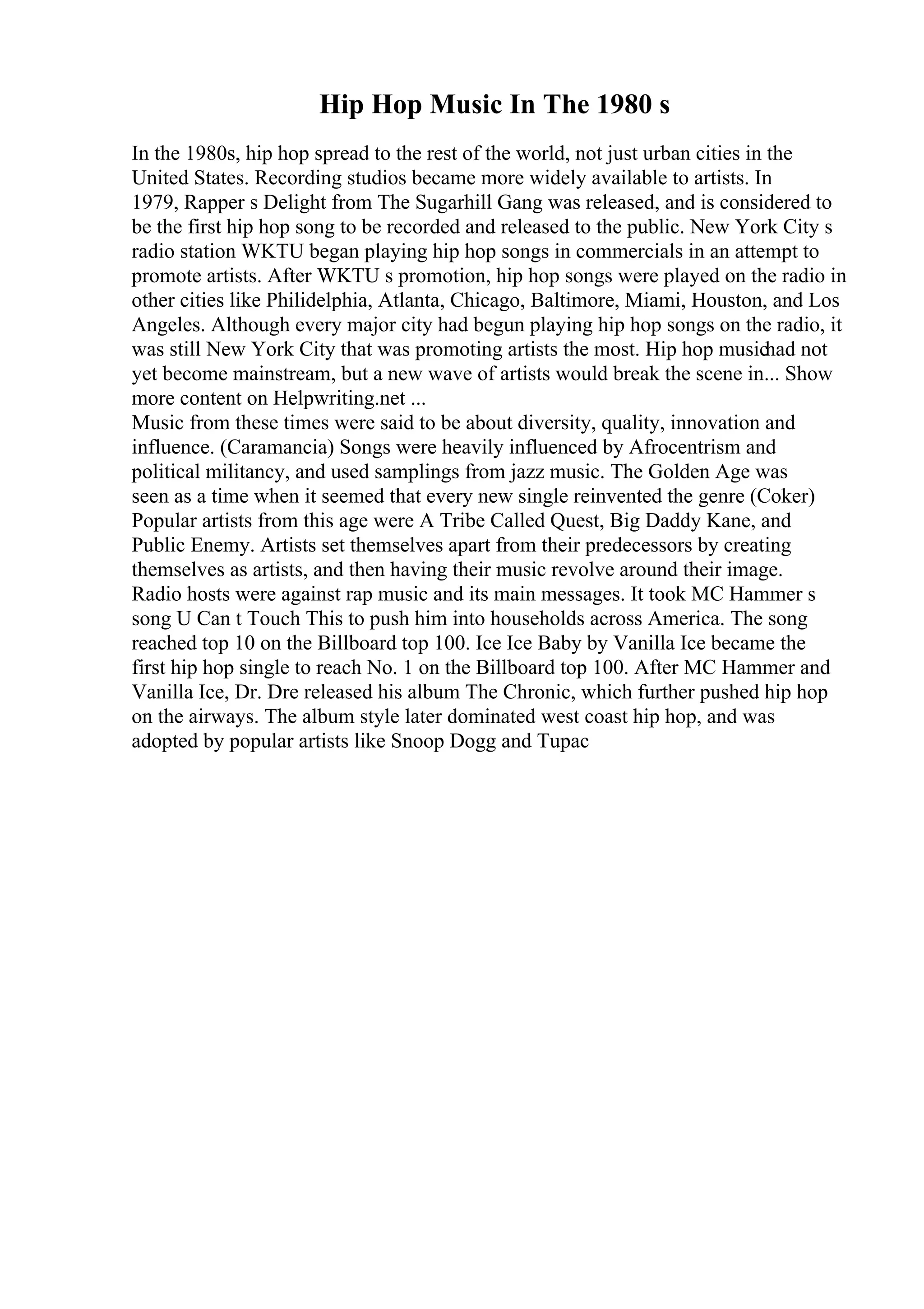 Hip Hop Music In The 1980 s
In the 1980s, hip hop spread to the rest of the world, not just urban cities in the
United States. Recording studios became more widely available to artists. In
1979, Rapper s Delight from The Sugarhill Gang was released, and is considered to
be the first hip hop song to be recorded and released to the public. New York City s
radio station WKTU began playing hip hop songs in commercials in an attempt to
promote artists. After WKTU s promotion, hip hop songs were played on the radio in
other cities like Philidelphia, Atlanta, Chicago, Baltimore, Miami, Houston, and Los
Angeles. Although every major city had begun playing hip hop songs on the radio, it
was still New York City that was promoting artists the most. Hip hop musichad not
yet become mainstream, but a new wave of artists would break the scene in... Show
more content on Helpwriting.net ...
Music from these times were said to be about diversity, quality, innovation and
influence. (Caramancia) Songs were heavily influenced by Afrocentrism and
political militancy, and used samplings from jazz music. The Golden Age was
seen as a time when it seemed that every new single reinvented the genre (Coker)
Popular artists from this age were A Tribe Called Quest, Big Daddy Kane, and
Public Enemy. Artists set themselves apart from their predecessors by creating
themselves as artists, and then having their music revolve around their image.
Radio hosts were against rap music and its main messages. It took MC Hammer s
song U Can t Touch This to push him into households across America. The song
reached top 10 on the Billboard top 100. Ice Ice Baby by Vanilla Ice became the
first hip hop single to reach No. 1 on the Billboard top 100. After MC Hammer and
Vanilla Ice, Dr. Dre released his album The Chronic, which further pushed hip hop
on the airways. The album style later dominated west coast hip hop, and was
adopted by popular artists like Snoop Dogg and Tupac
 