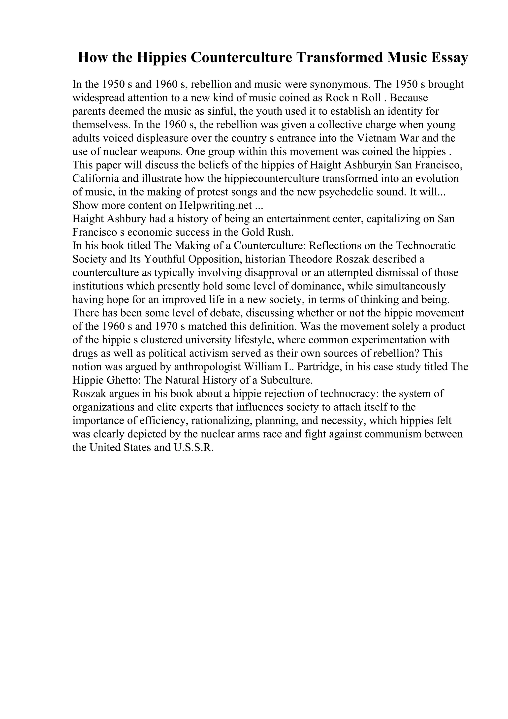 How the Hippies Counterculture Transformed Music Essay
In the 1950 s and 1960 s, rebellion and music were synonymous. The 1950 s brought
widespread attention to a new kind of music coined as Rock n Roll . Because
parents deemed the music as sinful, the youth used it to establish an identity for
themselvess. In the 1960 s, the rebellion was given a collective charge when young
adults voiced displeasure over the country s entrance into the Vietnam War and the
use of nuclear weapons. One group within this movement was coined the hippies .
This paper will discuss the beliefs of the hippies of Haight Ashburyin San Francisco,
California and illustrate how the hippiecounterculture transformed into an evolution
of music, in the making of protest songs and the new psychedelic sound. It will...
Show more content on Helpwriting.net ...
Haight Ashbury had a history of being an entertainment center, capitalizing on San
Francisco s economic success in the Gold Rush.
In his book titled The Making of a Counterculture: Reflections on the Technocratic
Society and Its Youthful Opposition, historian Theodore Roszak described a
counterculture as typically involving disapproval or an attempted dismissal of those
institutions which presently hold some level of dominance, while simultaneously
having hope for an improved life in a new society, in terms of thinking and being.
There has been some level of debate, discussing whether or not the hippie movement
of the 1960 s and 1970 s matched this definition. Was the movement solely a product
of the hippie s clustered university lifestyle, where common experimentation with
drugs as well as political activism served as their own sources of rebellion? This
notion was argued by anthropologist William L. Partridge, in his case study titled The
Hippie Ghetto: The Natural History of a Subculture.
Roszak argues in his book about a hippie rejection of technocracy: the system of
organizations and elite experts that influences society to attach itself to the
importance of efficiency, rationalizing, planning, and necessity, which hippies felt
was clearly depicted by the nuclear arms race and fight against communism between
the United States and U.S.S.R.
 