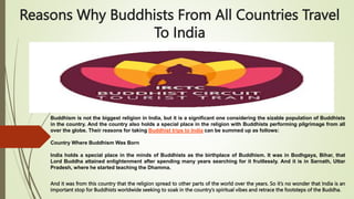 Reasons Why Buddhists From All Countries Travel
To India
Buddhism is not the biggest religion in India, but it is a significant one considering the sizable population of Buddhists
in the country. And the country also holds a special place in the religion with Buddhists performing pilgrimage from all
over the globe. Their reasons for taking Buddhist trips to India can be summed up as follows:
Country Where Buddhism Was Born
India holds a special place in the minds of Buddhists as the birthplace of Buddhism. It was in Bodhgaya, Bihar, that
Lord Buddha attained enlightenment after spending many years searching for it fruitlessly. And it is in Sarnath, Uttar
Pradesh, where he started teaching the Dhamma.
And it was from this country that the religion spread to other parts of the world over the years. So it’s no wonder that India is an
important stop for Buddhists worldwide seeking to soak in the country’s spiritual vibes and retrace the footsteps of the Buddha.
 