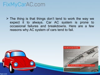  The thing is that things don’t tend to work the way we
expect it to always. Car AC system is prone to
occasional failures and breakdowns. Here are a few
reasons why AC system of cars tend to fail.
 