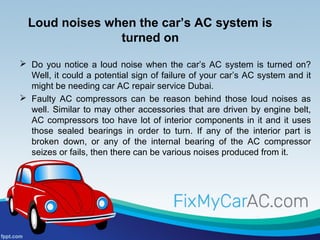 Loud noises when the car’s AC system is
turned on
 Do you notice a loud noise when the car’s AC system is turned on?
Well, it could a potential sign of failure of your car’s AC system and it
might be needing car AC repair service Dubai.
 Faulty AC compressors can be reason behind those loud noises as
well. Similar to may other accessories that are driven by engine belt,
AC compressors too have lot of interior components in it and it uses
those sealed bearings in order to turn. If any of the interior part is
broken down, or any of the internal bearing of the AC compressor
seizes or fails, then there can be various noises produced from it.
 
