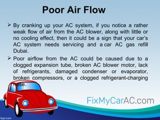 Poor Air Flow
 By cranking up your AC system, if you notice a rather
weak flow of air from the AC blower, along with little or
no cooling effect, then it could be a sign that your car’s
AC system needs servicing and a car AC gas refill
Dubai.
 Poor airflow from the AC could be caused due to a
clogged expansion tube, broken AC blower motor, lack
of refrigerants, damaged condenser or evaporator,
broken compressors, or a clogged refrigerant-charging
hose.
 