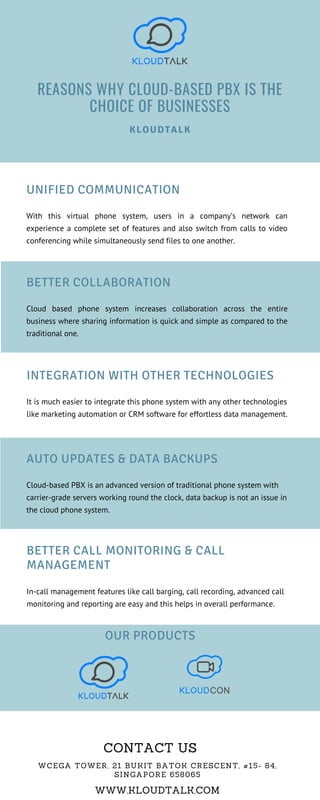 BETTER CALL MONITORING & CALL
MANAGEMENT
In-call management features like call barging, call recording, advanced call
monitoring and reporting are easy and this helps in overall performance.
UNIFIED COMMUNICATION
With this virtual phone system, users in a company’s network can
experience a complete set of features and also switch from calls to video
conferencing while simultaneously send files to one another.
REASONS WHY CLOUD-BASED PBX IS THE
CHOICE OF BUSINESSES
KLOUDTALK
INTEGRATION WITH OTHER TECHNOLOGIES
It is much easier to integrate this phone system with any other technologies
like marketing automation or CRM software for effortless data management.
WCEGA TOWER, 21 BUKIT BATOK CRESCENT, #15- 84,
SINGAPORE 658065
WWW.KLOUDTALK.COM
CONTACT US
AUTO UPDATES & DATA BACKUPS
Cloud-based PBX is an advanced version of traditional phone system with
carrier-grade servers working round the clock, data backup is not an issue in
the cloud phone system.
BETTER COLLABORATION
Cloud based phone system increases collaboration across the entire
business where sharing information is quick and simple as compared to the
traditional one.
OUR PRODUCTS
 