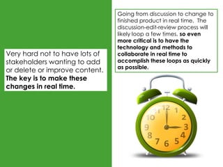Going from discussion to change to
                                finished product in real time. The
                                discussion-edit-review process will
                                likely loop a few times, so even
                                more critical is to have the
                                technology and methods to
Very hard not to have lots of   collaborate in real time to
stakeholders wanting to add     accomplish these loops as quickly
                                as possible.
or delete or improve content.
The key is to make these
changes in real time.
 