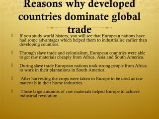 Reasons why developed
countries dominate global
trade If you study world history, you will see that European nations have
had some advantages which helped them to industrialise earlier than
developing countries.
 Through slave trade and colonialism, European countries were able
to get raw materials cheaply from Africa, Asia and South America.
 During slave trade European nations took strong people from Africa
to work in their plantations in South America.
 After harvesting the crops were taken to Europe to be used as raw
materials in their home industries.
 Those large amounts of raw materials helped Europe to achieve
industrial revolution
 