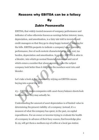 1
Reasons why EBITDA can be a fallacy
By
Zubin Poonawalla
EBITDA, that widely-touted measure of company performance and
indicator of value otherwise known as earnings before interest, taxes,
depreciation, and amortization, is a fairy tale told to investors and
credit managers so that they go to sleep happy instead of running for
the hills. EBITDA purports to indicate a company’s pure operating
performance, free of such esoteric characteristics as debt cost, tax
burden, depreciation and amortization. In reality, EBITDA is akin to
a blender, into which go normal financial statements and out of
which comes a numberthat always seems to make the subject
company look better than it did when the numbers went into said
blender.
Let’s take a look at five reasons why relying on EBITDA means
buying into a great big lie.
#5 – EBITDA makes companies with asset-heavy balance sheets look
healthier than they may actually be.
Understanding the amount of asset depreciation is of limited value in
determining the present viability of a company; instead, it’s a
measure of what the company has spent, in the past, on capital
expenditures. For an owner or investor trying to evaluate the health
of a company in advance of their busy season, that knowledge plus
$1.29, will get them a medium cup of coffee at a local gas station
 