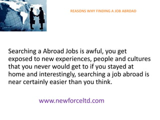 REASONS WHY FINDING A JOB ABROAD
Searching a Abroad Jobs is awful, you get
exposed to new experiences, people and cultures
that you never would get to if you stayed at
home and interestingly, searching a job abroad is
near certainly easier than you think.
www.newforceltd.com
 