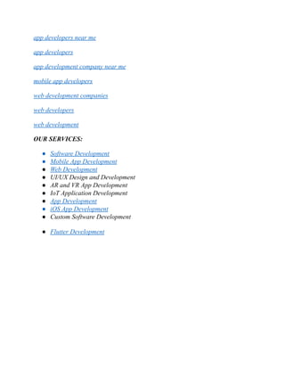 app developers near me
app developers
app development company near me
mobile app developers
web development companies
web developers
web development
OUR SERVICES:
● Software Development
● Mobile App Development
● Web Development
● UI/UX Design and Development
● AR and VR App Development
● IoT Application Development
● App Development
● iOS App Development
● Custom Software Development
● Flutter Development
 