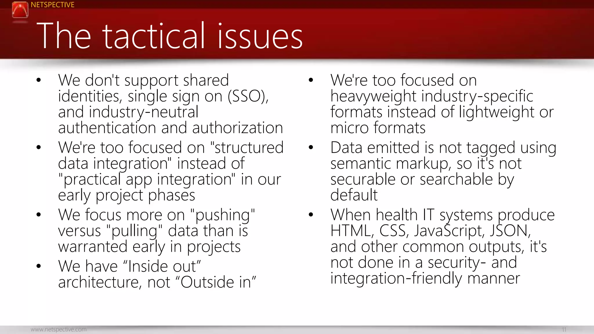 NETSPECTIVE 
The tactical issues 
• We don't support shared 
identities, single sign on (SSO), 
and industry-neutral 
authentication and authorization 
• We're too focused on "structured 
data integration" instead of 
"practical app integration" in our 
early project phases 
• We focus more on "pushing" 
versus "pulling" data than is 
warranted early in projects 
• We have “Inside out” 
architecture, not “Outside in” 
• We're too focused on 
heavyweight industry-specific 
formats instead of lightweight or 
micro formats 
• Data emitted is not tagged using 
semantic markup, so it's not 
securable or searchable by 
default 
• When health IT systems produce 
HTML, CSS, JavaScript, JSON, 
and other common outputs, it's 
not done in a security- and 
integration-friendly manner 
www.netspective.com 11 
 