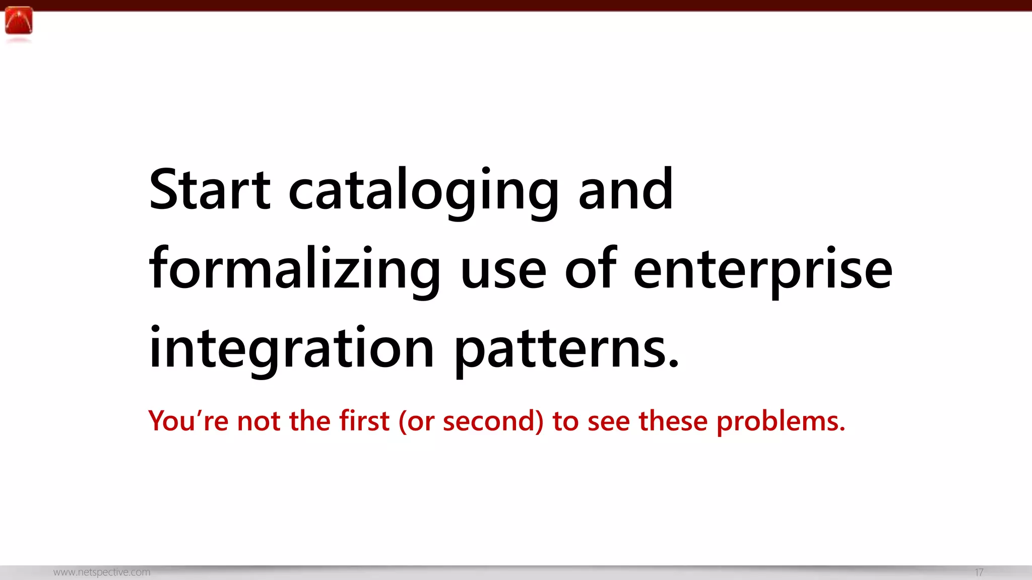 Start cataloging and 
formalizing use of enterprise 
integration patterns. 
You’re not the first (or second) to see these problems. 
www.netspective.com 17 
 