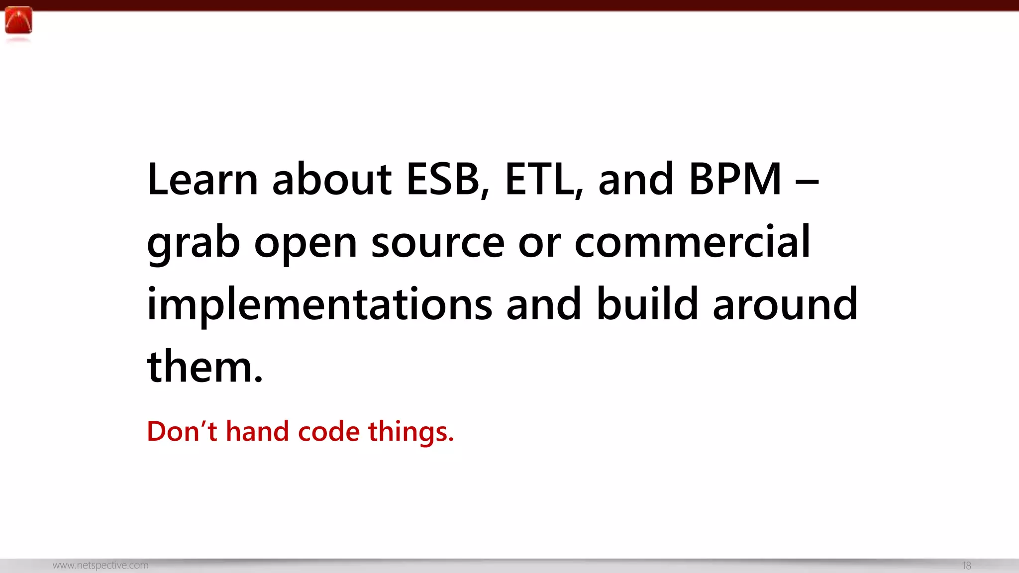 Learn about ESB, ETL, and BPM – 
grab open source or commercial 
implementations and build around 
them. 
Don’t hand code things. 
www.netspective.com 18 
 