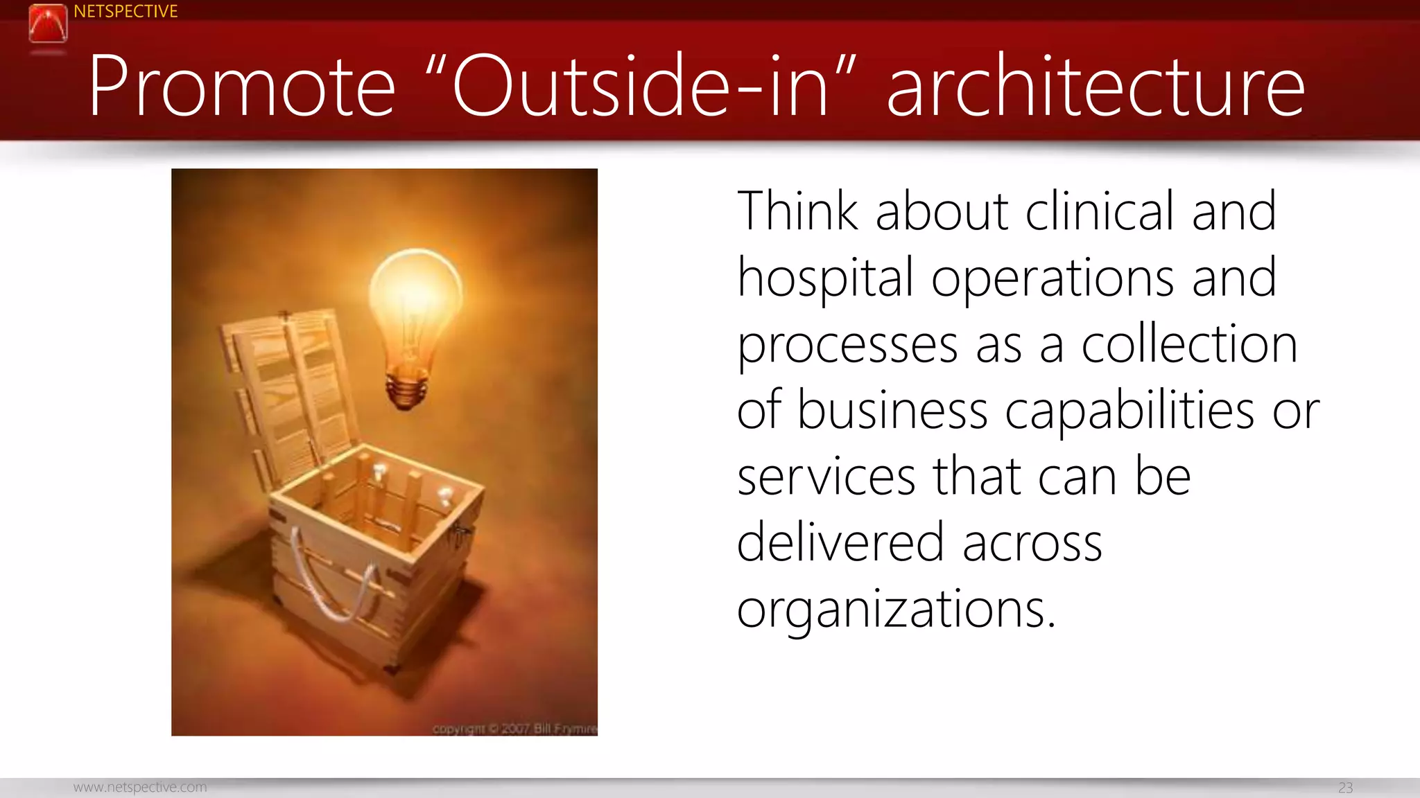 NETSPECTIVE 
Promote “Outside-in” architecture 
Think about clinical and 
hospital operations and 
processes as a collection 
of business capabilities or 
services that can be 
delivered across 
organizations. 
www.netspective.com 23 
 