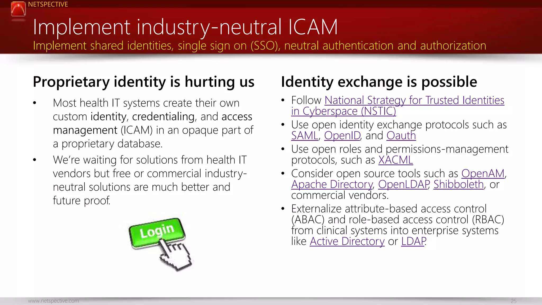 NETSPECTIVE 
Implement industry-neutral ICAM 
Implement shared identities, single sign on (SSO), neutral authentication and authorization 
Proprietary identity is hurting us 
• Most health IT systems create their own 
custom identity, credentialing, and access 
management (ICAM) in an opaque part of 
a proprietary database. 
• We’re waiting for solutions from health IT 
vendors but free or commercial industry-neutral 
solutions are much better and 
future proof. 
Identity exchange is possible 
• Follow National Strategy for Trusted Identities 
in Cyberspace (NSTIC) 
• Use open identity exchange protocols such as 
SAML, OpenID, and Oauth 
• Use open roles and permissions-management 
protocols, such as XACML 
• Consider open source tools such as OpenAM, 
Apache Directory, OpenLDAP, Shibboleth, or 
commercial vendors. 
• Externalize attribute-based access control 
(ABAC) and role-based access control (RBAC) 
from clinical systems into enterprise systems 
like Active Directory or LDAP. 
www.netspective.com 25 
 