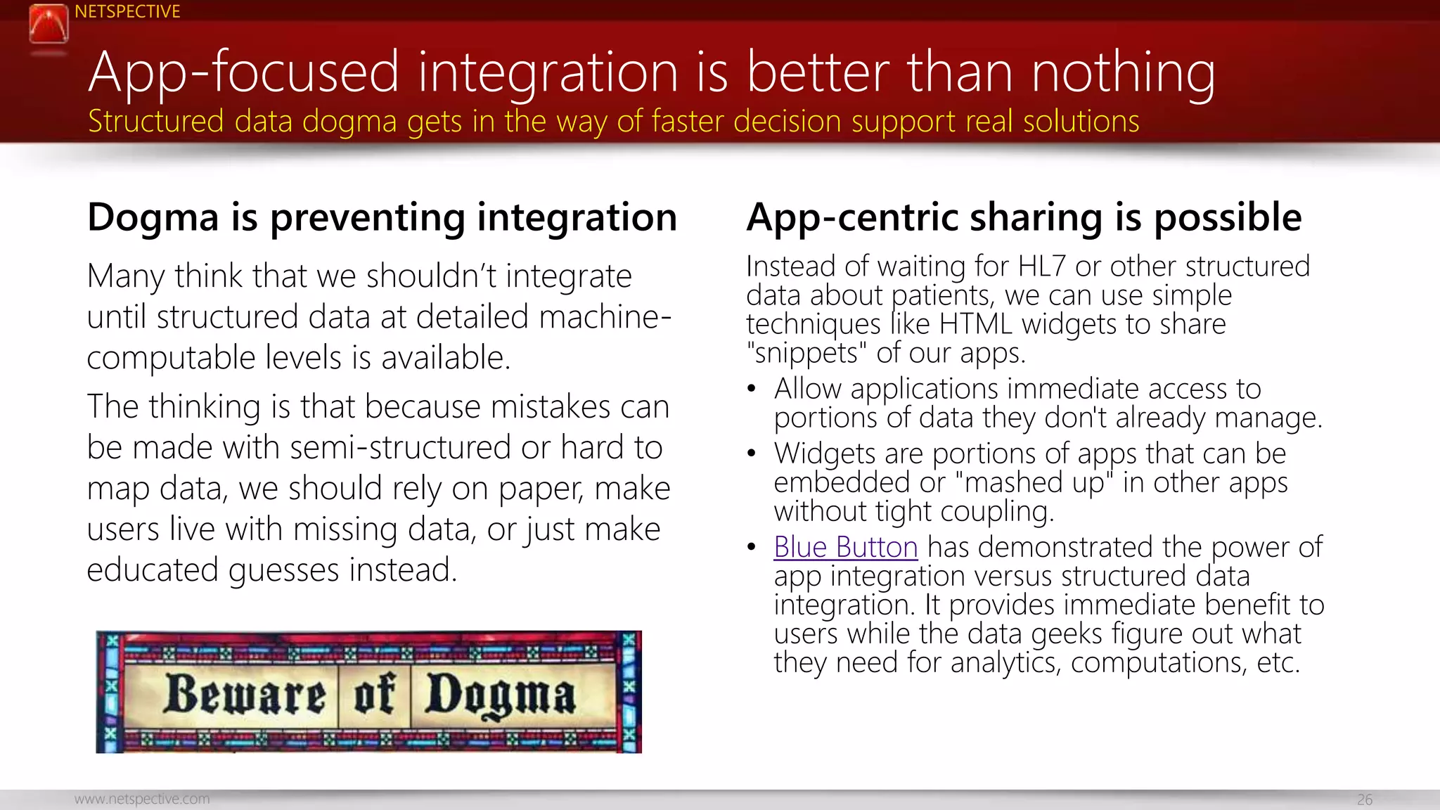 NETSPECTIVE 
App-focused integration is better than nothing 
Structured data dogma gets in the way of faster decision support real solutions 
Dogma is preventing integration 
Many think that we shouldn’t integrate 
until structured data at detailed machine-computable 
levels is available. 
The thinking is that because mistakes can 
be made with semi-structured or hard to 
map data, we should rely on paper, make 
users live with missing data, or just make 
educated guesses instead. 
App-centric sharing is possible 
Instead of waiting for HL7 or other structured 
data about patients, we can use simple 
techniques like HTML widgets to share 
"snippets" of our apps. 
• Allow applications immediate access to 
portions of data they don't already manage. 
• Widgets are portions of apps that can be 
embedded or "mashed up" in other apps 
without tight coupling. 
• Blue Button has demonstrated the power of 
app integration versus structured data 
integration. It provides immediate benefit to 
users while the data geeks figure out what 
they need for analytics, computations, etc. 
www.netspective.com 26 
 