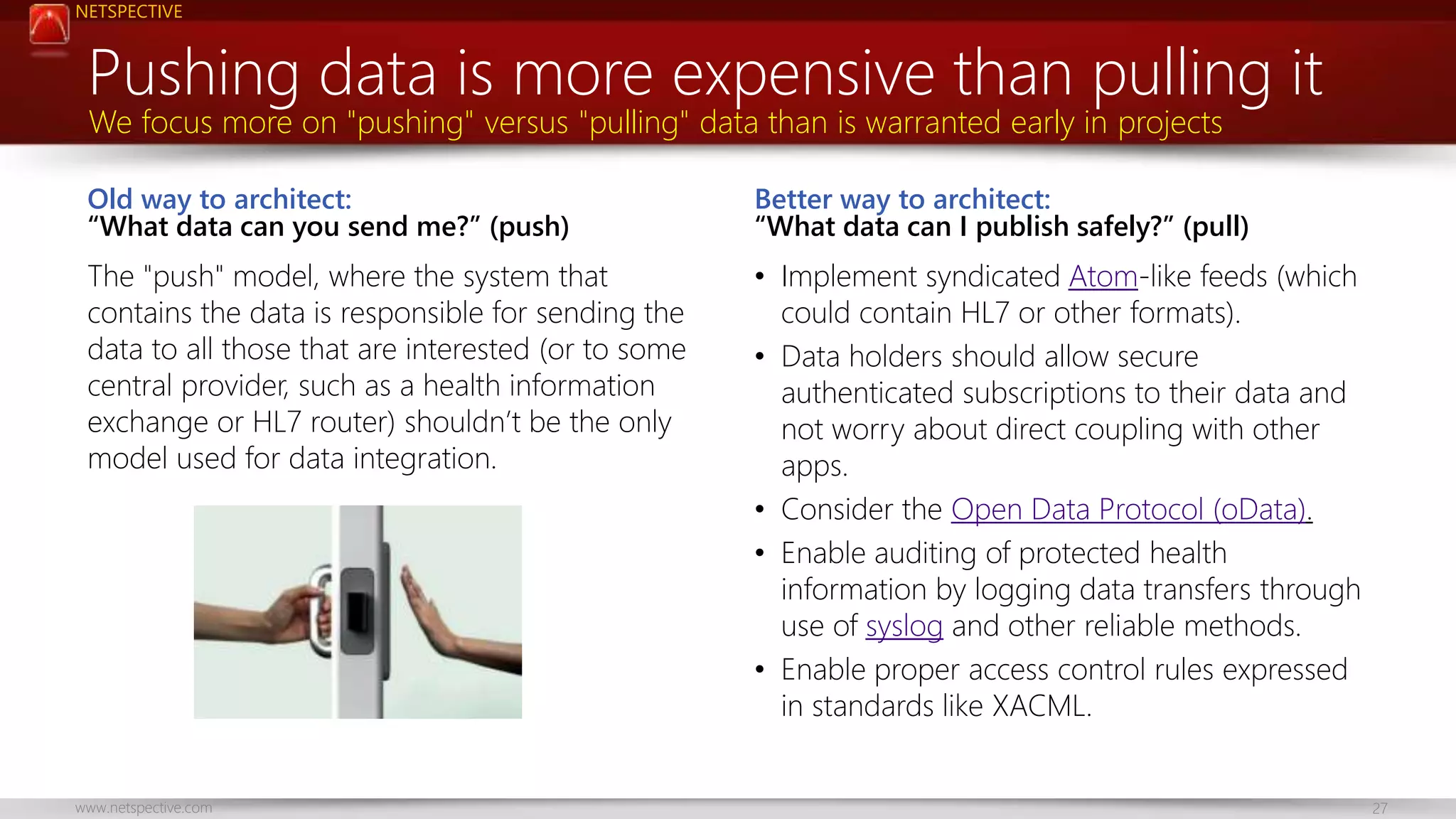 NETSPECTIVE 
Pushing data is more expensive than pulling it 
We focus more on "pushing" versus "pulling" data than is warranted early in projects 
Old way to architect: 
“What data can you send me?” (push) 
The "push" model, where the system that 
contains the data is responsible for sending the 
data to all those that are interested (or to some 
central provider, such as a health information 
exchange or HL7 router) shouldn’t be the only 
model used for data integration. 
Better way to architect: 
“What data can I publish safely?” (pull) 
• Implement syndicated Atom-like feeds (which 
could contain HL7 or other formats). 
• Data holders should allow secure 
authenticated subscriptions to their data and 
not worry about direct coupling with other 
apps. 
• Consider the Open Data Protocol (oData). 
• Enable auditing of protected health 
information by logging data transfers through 
use of syslog and other reliable methods. 
• Enable proper access control rules expressed 
in standards like XACML. 
www.netspective.com 27 
 