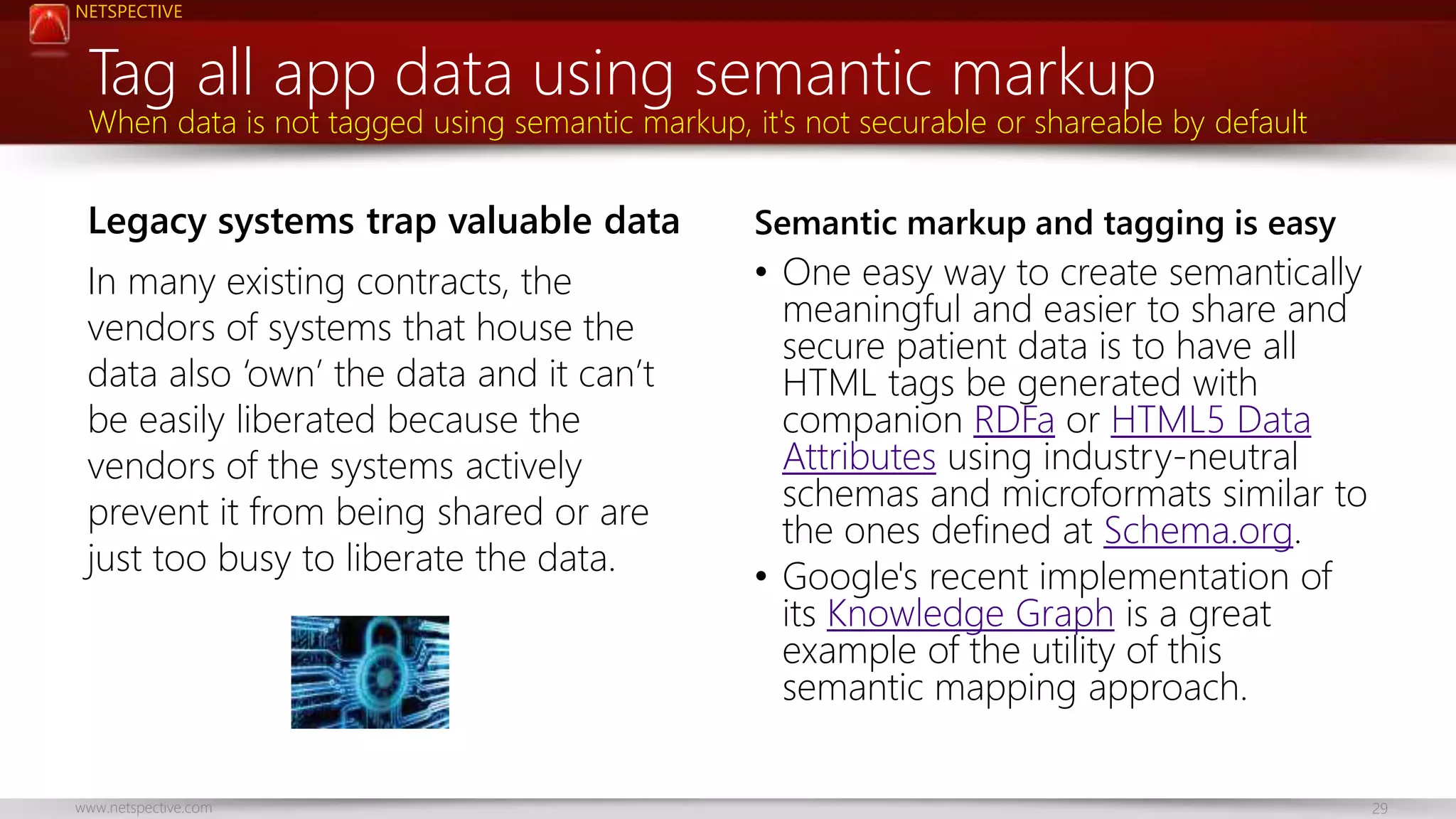 NETSPECTIVE 
Tag all app data using semantic markup 
When data is not tagged using semantic markup, it's not securable or shareable by default 
Legacy systems trap valuable data 
In many existing contracts, the 
vendors of systems that house the 
data also ‘own’ the data and it can’t 
be easily liberated because the 
vendors of the systems actively 
prevent it from being shared or are 
just too busy to liberate the data. 
Semantic markup and tagging is easy 
• One easy way to create semantically 
meaningful and easier to share and 
secure patient data is to have all 
HTML tags be generated with 
companion RDFa or HTML5 Data 
Attributes using industry-neutral 
schemas and microformats similar to 
the ones defined at Schema.org. 
• Google's recent implementation of 
its Knowledge Graph is a great 
example of the utility of this 
semantic mapping approach. 
www.netspective.com 29 
 