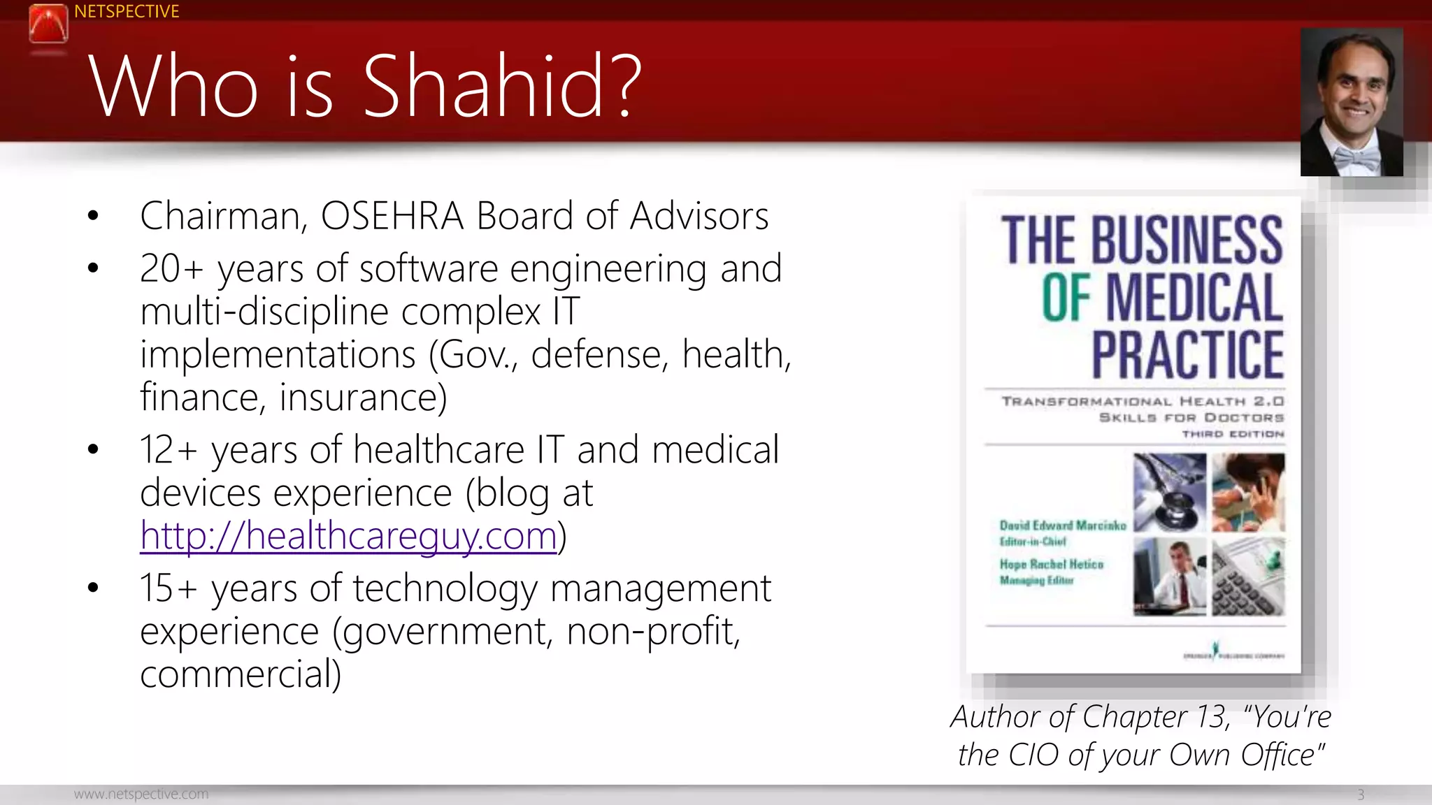 NETSPECTIVE 
Who is Shahid? 
• Chairman, OSEHRA Board of Advisors 
• 20+ years of software engineering and 
multi-discipline complex IT 
implementations (Gov., defense, health, 
finance, insurance) 
• 12+ years of healthcare IT and medical 
devices experience (blog at 
http://healthcareguy.com) 
• 15+ years of technology management 
experience (government, non-profit, 
commercial) 
Author of Chapter 13, “You’re 
the CIO of your Own Office” 
www.netspective.com 3 
 