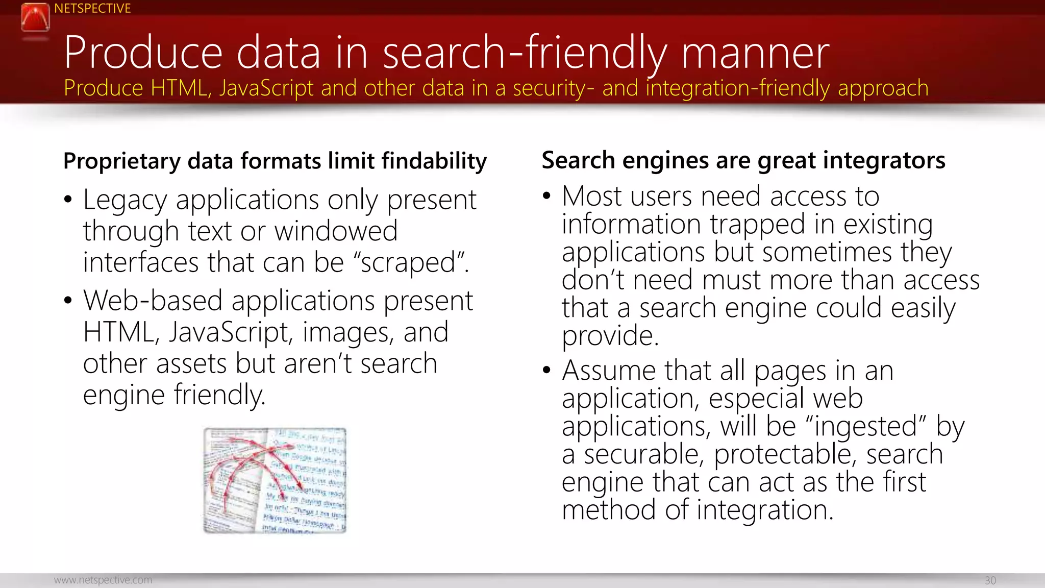 NETSPECTIVE 
Produce data in search-friendly manner 
Produce HTML, JavaScript and other data in a security- and integration-friendly approach 
Proprietary data formats limit findability 
• Legacy applications only present 
through text or windowed 
interfaces that can be “scraped”. 
• Web-based applications present 
HTML, JavaScript, images, and 
other assets but aren’t search 
engine friendly. 
Search engines are great integrators 
• Most users need access to 
information trapped in existing 
applications but sometimes they 
don’t need must more than access 
that a search engine could easily 
provide. 
• Assume that all pages in an 
application, especial web 
applications, will be “ingested” by 
a securable, protectable, search 
engine that can act as the first 
method of integration. 
www.netspective.com 30 
 