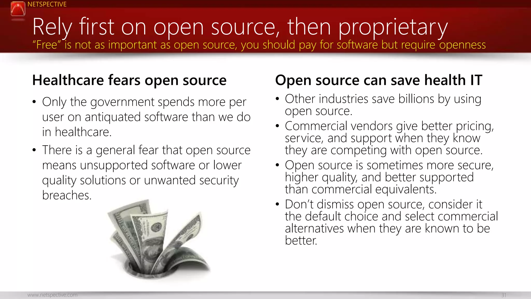 NETSPECTIVE 
Rely first on open source, then proprietary 
“Free” is not as important as open source, you should pay for software but require openness 
Healthcare fears open source 
• Only the government spends more per 
user on antiquated software than we do 
in healthcare. 
• There is a general fear that open source 
means unsupported software or lower 
quality solutions or unwanted security 
breaches. 
Open source can save health IT 
• Other industries save billions by using 
open source. 
• Commercial vendors give better pricing, 
service, and support when they know 
they are competing with open source. 
• Open source is sometimes more secure, 
higher quality, and better supported 
than commercial equivalents. 
• Don’t dismiss open source, consider it 
the default choice and select commercial 
alternatives when they are known to be 
better. 
www.netspective.com 31 
 