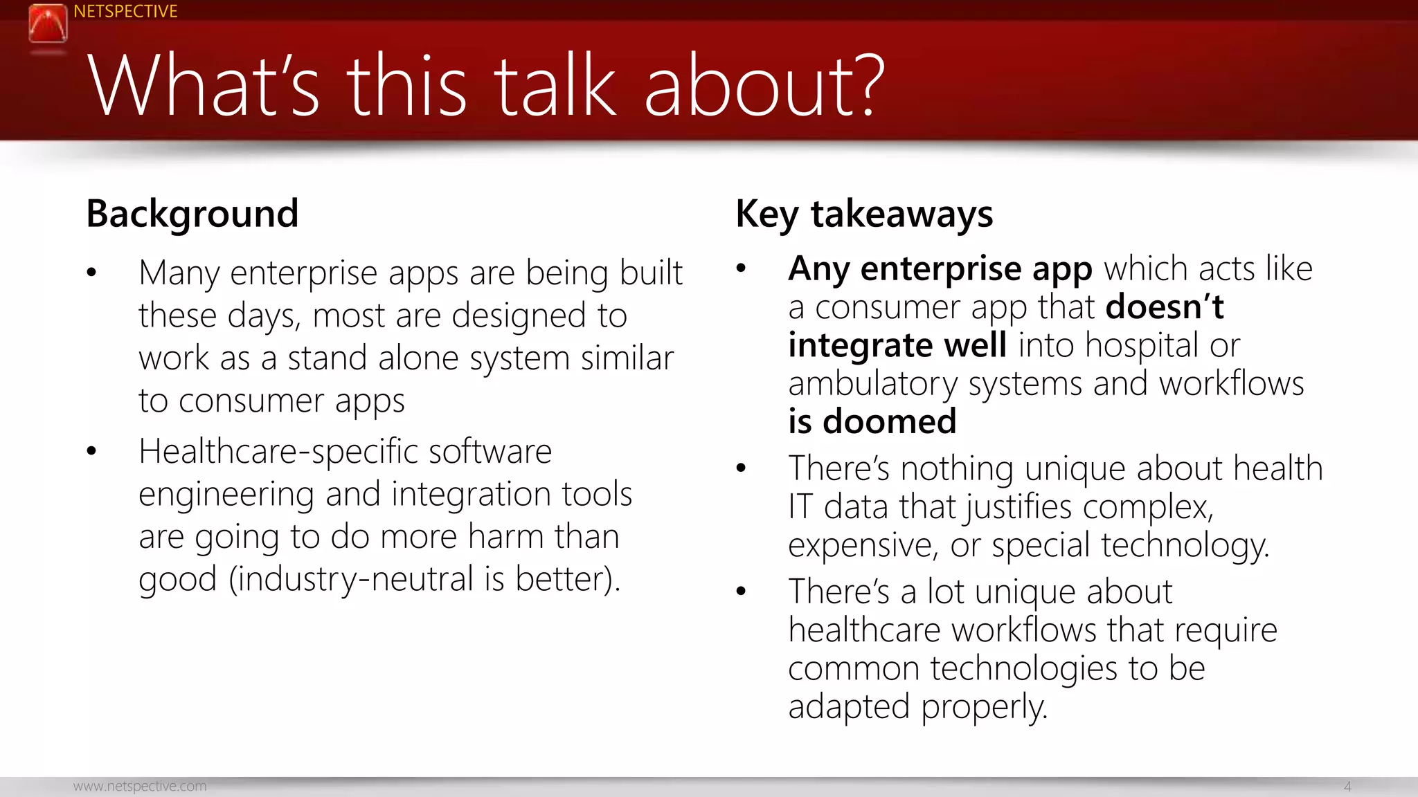 NETSPECTIVE 
What’s this talk about? 
Background 
• Many enterprise apps are being built 
these days, most are designed to 
work as a stand alone system similar 
to consumer apps 
• Healthcare-specific software 
engineering and integration tools 
are going to do more harm than 
good (industry-neutral is better). 
Key takeaways 
• Any enterprise app which acts like 
a consumer app that doesn’t 
integrate well into hospital or 
ambulatory systems and workflows 
is doomed 
• There’s nothing unique about health 
IT data that justifies complex, 
expensive, or special technology. 
• There’s a lot unique about 
healthcare workflows that require 
common technologies to be 
adapted properly. 
www.netspective.com 4 
 