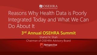 Reasons Why Health Data is Poorly 
Integrated Today and What We Can 
Do About It 
3rd Annual OSEHRA Summit 
Shahid N. Shah 
Chairman of OSEHRA Advisory Board 
 