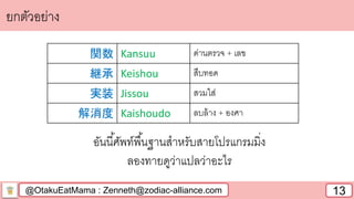 @OtakuEatMama : Zenneth@zodiac-alliance.com 13
ยกตัวอย่าง
อันนี้ศัพท์พื้นฐานสาหรับสายโปรแกรมมิ่ง
ลองทายดูว่าแปลว่าอะไร
関数 Kansuu ด่านตรวจ + เลข
継承 Keishou สืบทอด
実装 Jissou สวมใส่
解消度 Kaishoudo ลบล้าง + องศา
 