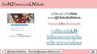 @OtakuEatMama : Zenneth@zodiac-alliance.com 24
เรื่องN2ก็พอจะแปลLNได้แล้ว
อันนี้เขียนอธิบายไว้ในNote
ของเพจ@OtakuEatMama
คานิยามของLNค่อนข้างจะไม่แน่ชัด
การที่นิยายเป็นLN
ไม่ได้หมายความว่าทุกเรื่อง
จะใช้ภาษาอ่านง่ายทั้งหมด
Google =>
“อะไรคือ ライトノベル (Light Novel) ?”
 