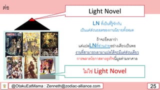 @OtakuEatMama : Zenneth@zodiac-alliance.com 25
ต่อ Light Novel
ไม่ใช่ Light Novel
LN ที่เป็นที่รู้จักกัน
เป็นแค่ส่วนยอดของงานนิยายทั้งหมด
ถ้าจะยึดเอาว่า
แค่แปลLNที่อ่านง่ายอย่างเดียวเป็นพอ
งานที่สามารถเอามาแปลได้จะมีแค่ส่วนเดียว
การพลาดโอกาสทางธุรกิจนี่มูลค่ามหาศาล
 