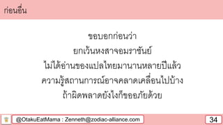 @OtakuEatMama : Zenneth@zodiac-alliance.com 34
ก่อนอื่น
ขอบอกก่อนว่า
ยกเว้นหงสาจอมราชันย์
ไม่ได้อ่านของแปลไทยมานานหลายปีแล้ว
ความรู้สถานการณ์อาจคลาดเคลื่อนไปบ้าง
ถ้าผิดพลาดยังไงก็ขออภัยด้วย
 