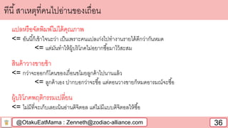 @OtakuEatMama : Zenneth@zodiac-alliance.com 36
ทีนี้สาเหตุที่คนไปอ่านของเถื่อน
แปลหรือจัดพิมพ์ไม่ได้คุณภาพ
<= อันนี้ก็เข้าใจนะว่า เป็นเพราะคนแปลเก่งไปทางานรายได้ดีกว่ากันหมด
<= แต่มันทาให้ผู้บริโภคไม่อยากซื้อมาไว้สะสม
สินค้าวางขายช้า
<= กว่าจะออกก็โดนของเถื่อนขโมยลูกค้าไปนานแล้ว
<= ลูกค้าเอง ปากบอกว่าจะซื้อ แต่ตอนวางขายก็หมดอารมณ์จะซื้อ
ผู้บริโภคพฤติกรรมเปลี่ยน
<= ไม่มีที่จะเก็บเลยเน้นอ่านดิจิตอล แต่ไม่มีแบบดิจิตอลให้ซื้อ
 