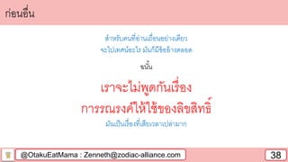 @OtakuEatMama : Zenneth@zodiac-alliance.com 38
ก่อนอื่น
สาหรับคนที่อ่านเถื่อนอย่างเดียว
จะไปเทศน์อะไร มันก็มีข้ออ้างตลอด
ฉนั้น
เราจะไม่พูดกันเรื่อง
การรณรงค์ให้ใช้ของลิขสิทธิ์
มันเป็นเรื่องที่เสียเวลาเปล่ามาก
 