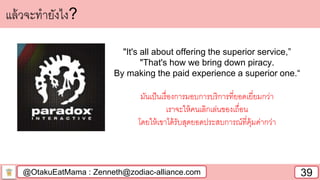 @OtakuEatMama : Zenneth@zodiac-alliance.com 39
แล้วจะทายังไง?
"It's all about offering the superior service,”
"That's how we bring down piracy.
By making the paid experience a superior one.“
มันเป็นเรื่องการมอบการบริการที่ยอดเยี่ยมกว่า
เราจะให้คนเลิกเล่นของเถื่อน
โดยให้เขาได้รับสุดยอดประสบการณ์ที่คุ้มค่ากว่า
 