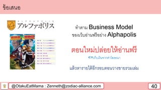 @OtakuEatMama : Zenneth@zodiac-alliance.com 40
ข้อเสนอ
ทาตาม Business Model
ของเว็บอ่านฟรีอย่าง Alphapolis
ตอนใหม่ปล่อยให้อ่านฟรี
<=เก็บเงินจากค่าโฆษณา
แล้วหารายได้อีกรอบตอนวางขายรวมเล่ม
 
