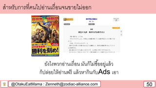 @OtakuEatMama : Zenneth@zodiac-alliance.com 50
สาหรับการที่คนไปอ่านเถื่อนจนขายไม่ออก
ยังไงพวกอ่านเถื่อน มันก็ไม่ซื้ออยู่แล้ว
ก็ปล่อยให้อ่านฟรี แล้วหากินกับAds เอา
 