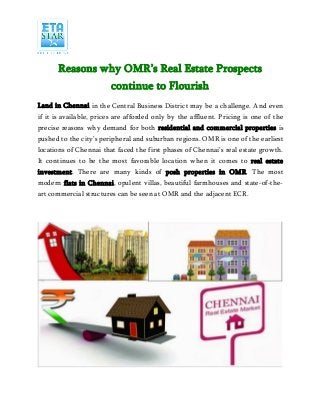 Reasons why OMR’s Real Estate Prospects
continue to Flourish
Land in Chennai in the Central Business District may be a challenge. And even
if it is available, prices are afforded only by the affluent. Pricing is one of the
precise reasons why demand for both residential and commercial properties is
pushed to the city’s peripheral and suburban regions. OMR is one of the earliest
locations of Chennai that faced the first phases of Chennai’s real estate growth.
It continues to be the most favorable location when it comes to real estate
investment. There are many kinds of posh properties in OMR. The most
modern flats in Chennai, opulent villas, beautiful farmhouses and state-of-the-
art commercial structures can be seen at OMR and the adjacent ECR.
 