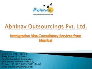 Immigration Visa Consultancy Services from
Mumbai

Office No: 101, 1st Floor,
Pinky Palace, S. V. Road,
Next to Rajasthan Restaurant,
Khar (West), Mumbai-400052,
Ph. No: +91-022-2605-9683/84/85
Email :mumbai@abhinav.com

 