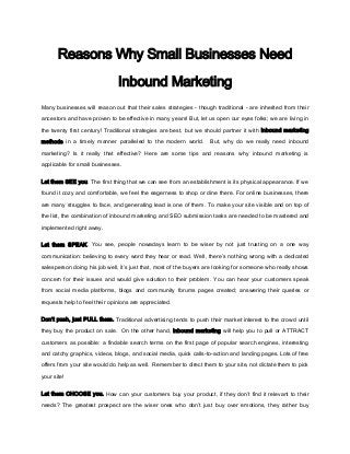 Reasons Why Small Businesses Need

                               Inbound Marketing
Many businesses will reason out that their sales strategies - though traditional - are inherited from their

ancestors and have proven to be effective in many years! But, let us open our eyes folks; we are living in

the twenty first century! Traditional strategies are best, but we should partner it with inbound marketing

methods in a timely manner paralleled to the modern world.         But, why do we really need inbound

marketing? Is it really that effective? Here are some tips and reasons why inbound marketing is

applicable for small businesses.

Let them SEE you. The first thing that we can see from an establishment is its physical appearance. If we

found it cozy and comfortable, we feel the eagerness to shop or dine there. For online businesses, there

are many struggles to face, and generating lead is one of them. To make your site visible and on top of

the list, the combination of inbound marketing and SEO submission tasks are needed to be mastered and

implemented right away.


Let them SPEAK. You see, people nowadays learn to be wiser by not just trusting on a one way

communication: believing to every word they hear or read. Well, there’s nothing wrong with a dedicated

salesperson doing his job well, it’s just that, most of the buyers are looking for someone who really shows

concern for their issues and would give solution to their problem. You can hear your customers speak

from social media platforms, blogs and community forums pages created; answering their queries or

requests help to feel their opinions are appreciated.


Don’t push, just PULL them. Traditional advertising tends to push their market interest to the crowd until

they buy the product on sale. On the other hand, inbound marketing will help you to pull or ATTRACT

customers as possible: a findable search terms on the first page of popular search engines, interesting

and catchy graphics, videos, blogs, and social media, quick calls-to-action and landing pages. Lots of free

offers from your site would do help as well. Remember to direct them to your site, not dictate them to pick

your site!

Let them CHOOSE you. How can your customers buy your product, if they don’t find it relevant to their

needs? The greatest prospect are the wiser ones who don’t just buy over emotions, they rather buy
 