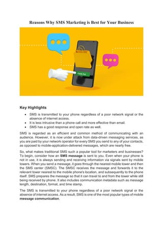 Reasons Why SMS Marketing is Best for Your Business
Key Highlights
 SMS is transmitted to your phone regardless of a poor network signal or the
absence of internet access.
 It is less intrusive than a phone call and more effective than email.
 SMS has a good response and open rate as well.
SMS is regarded as an efficient and common method of communicating with an
audience. However, it is now under attack from data-driven messaging services, as
you are paid by your network operator for every SMS you send to any of your contacts,
as opposed to mobile-application-delivered messages, which are nearly free.
So, what makes traditional SMS such a popular tool for marketers and businesses?
To begin, consider how an SMS message is sent to you. Even when your phone is
not in use, it is always sending and receiving information via signals sent by mobile
towers. When you send a message, it goes through the nearest mobile tower and then
the SMS center (SMSC). The SMSC receives the message and forwards it to the
relevant tower nearest to the mobile phone's location, and subsequently to the phone
itself. SMS prepares the message so that it can travel to and from the tower while still
being received by phone. It also includes communication metadata such as message
length, destination, format, and time stamp.
The SMS is transmitted to your phone regardless of a poor network signal or the
absence of internet access. As a result, SMS is one of the most popular types of mobile
message communication.
 