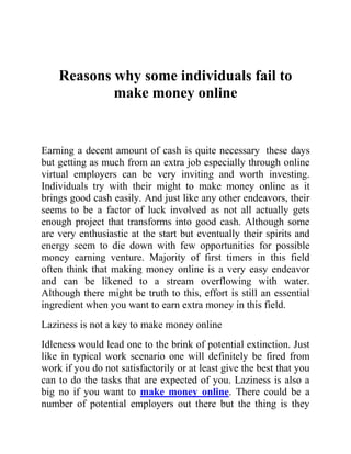 Reasons why some individuals fail to
            make money online


Earning a decent amount of cash is quite necessary these days
but getting as much from an extra job especially through online
virtual employers can be very inviting and worth investing.
Individuals try with their might to make money online as it
brings good cash easily. And just like any other endeavors, their
seems to be a factor of luck involved as not all actually gets
enough project that transforms into good cash. Although some
are very enthusiastic at the start but eventually their spirits and
energy seem to die down with few opportunities for possible
money earning venture. Majority of first timers in this field
often think that making money online is a very easy endeavor
and can be likened to a stream overflowing with water.
Although there might be truth to this, effort is still an essential
ingredient when you want to earn extra money in this field.
Laziness is not a key to make money online
Idleness would lead one to the brink of potential extinction. Just
like in typical work scenario one will definitely be fired from
work if you do not satisfactorily or at least give the best that you
can to do the tasks that are expected of you. Laziness is also a
big no if you want to make money online. There could be a
number of potential employers out there but the thing is they
 
