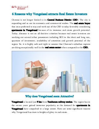 6 Reasons why Vengaiasal attracts Real Estate Investors 
Chennai is not longer limited to its Central Business District (CBD). The city is 
expanding and so are its economic and commercial realms. The real estate buyer 
that once preferred to stay and work out of the CBD is today favorably considering 
apartments in Vengaivasal because of its immense real estate growth potential. 
Today, distance is not an all-decisive criterion because real estate investors are 
working out several other parameters including ROI in the short and long run, 
quantum of investment, availability of amenities and growth potential of the 
region. So, it is highly safe and right to assume that Chennai’s suburban regions 
are doing exceptionally well in the real estate sector when compared to the CBD. 
Why does Vengaivasal seem Attractive? 
Vengaivasal is located just 9 km from Tambaram railway station. The region has in 
the recent years gained immense popularity as the demand for apartments in 
Vengaivasal have catapulted to a large extent. Here are some significant reasons 
why Vengaivasal has risen to heights of glory in real estate. 
 