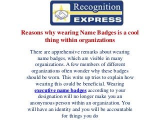 Reasons why wearing Name Badges is a cool
thing within organizations
There are apprehensive remarks about wearing
name badges, which are visible in many
organizations. A few members of different
organizations often wonder why these badges
should be worn. This write up tries to explain how
wearing this could be beneficial. Wearing
executive name badges according to your
designation will no longer make you an
anonymous person within an organization. You
will have an identity and you will be accountable
for things you do
 