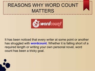 REASONS WHY WORD COUNT
MATTERS
It has been noticed that every writer at some point or another
has struggled with wordcount. Whether it is falling short of a
required length or writing your own personal novel, word
count has been a tricky goal.
 