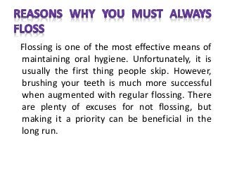 Flossing is one of the most effective means of
maintaining oral hygiene. Unfortunately, it is
usually the first thing people skip. However,
brushing your teeth is much more successful
when augmented with regular flossing. There
are plenty of excuses for not flossing, but
making it a priority can be beneficial in the
long run.
 