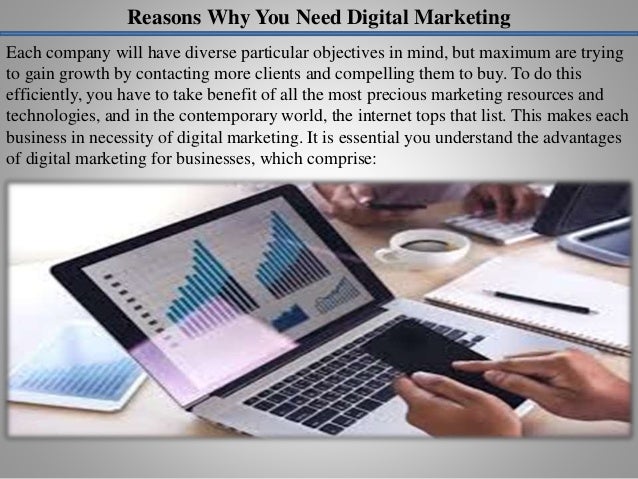 Reasons Why You Need Digital Marketing
Each company will have diverse particular objectives in mind, but maximum are trying
to gain growth by contacting more clients and compelling them to buy. To do this
efficiently, you have to take benefit of all the most precious marketing resources and
technologies, and in the contemporary world, the internet tops that list. This makes each
business in necessity of digital marketing. It is essential you understand the advantages
of digital marketing for businesses, which comprise:
 
