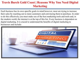 Travis Burch Gold Coast | Reasons Why You Need Digital
Marketing
Each business has its own specific goals in mind however, most are trying to increase
their sales by reaching out to more customers and convincing them to purchase. In order
to do this effectively you must make use of the best marketing tools and tools and, in
the modern world, the internet is at the top of this list. Every business is dependent on
digital marketing. It is crucial to understand the benefits of digital marketing to
businesses and include:
 
